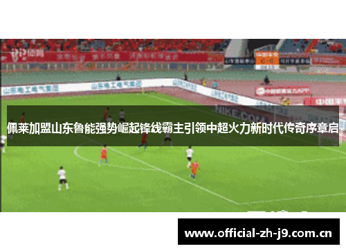 佩莱加盟山东鲁能强势崛起锋线霸主引领中超火力新时代传奇序章启 佩莱加盟山东鲁能强势崛起锋线霸主引领中超火力新时代传奇序章启